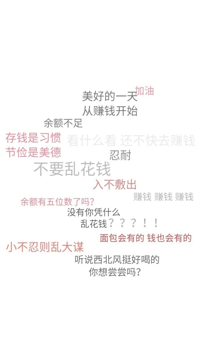 美好的一天油从赚钱开始余额不足存钱是习惯看什么看还不快去赚钱节俭是美德忍耐不要乱花钱入不敷出余额有五位数了吗?赚钱赚钱赚钱没有你凭什么乱花钱???!面包会有的钱也会有的小不忍则乱大谋听说西北风挺好喝的你想尝尝吗?