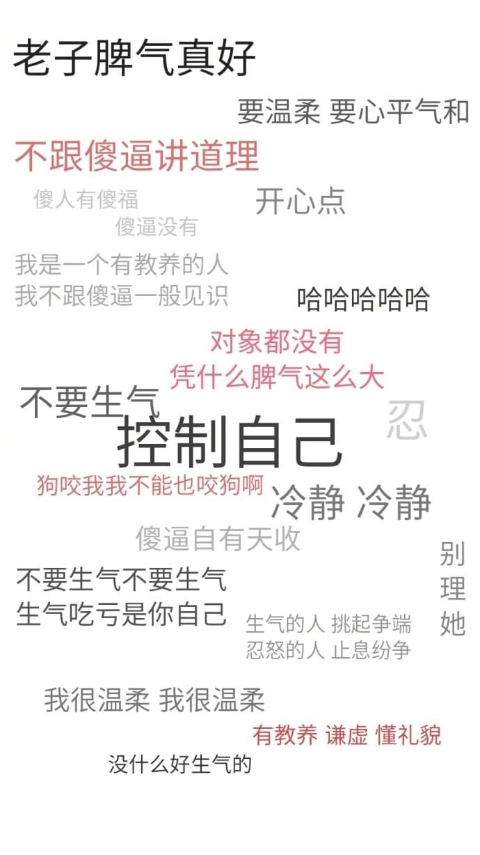 老子脾气真好要温柔要心平气和不跟傻逼讲道理傻人有傻福开心点傻逼没有我是一个有教养的人我不跟傻逼一般见哈哈哈哈哈对象都没有不要生气凭什么牌气这么大拴制自己忍狗咬我我不能也咬狗啊冷静冷静傻逼自有天收别不要生气不要生气理生气吃亏是你自己生气的人挑起争端她忍怒的人止息纷争我很温柔我很温柔有教养谦虚懂礼貌没什么好生气的
